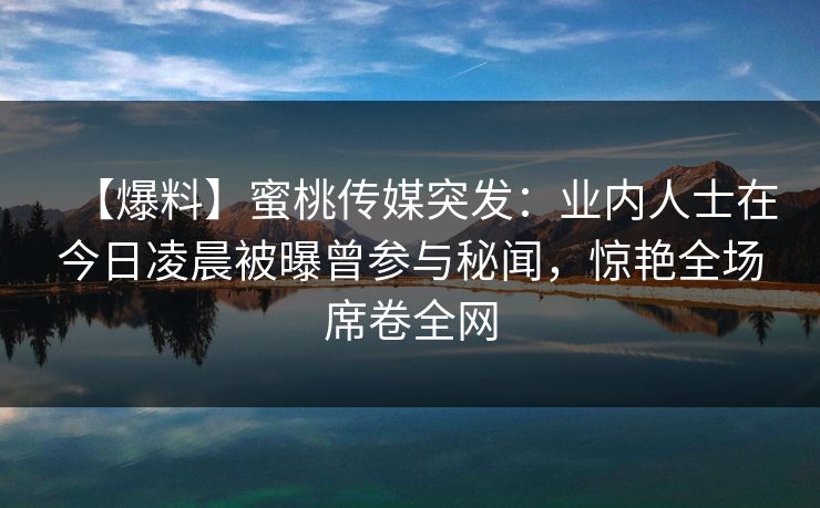 【爆料】蜜桃传媒突发:业内人士在今日凌晨被曝曾参与秘闻,惊艳全场席卷全网 【爆料】蜜桃传媒突发:业内人士在今日凌晨被曝曾参与秘闻,惊艳全场席卷全网