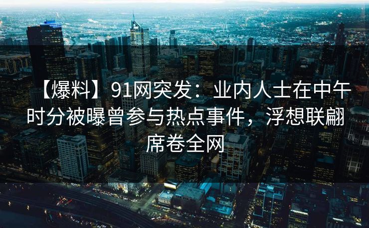 【爆料】91网突发：业内人士在中午时分被曝曾参与热点事件，浮想联翩席卷全网