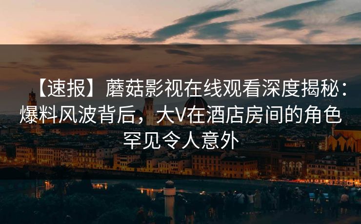 【速报】蘑菇影视在线观看深度揭秘：爆料风波背后，大V在酒店房间的角色罕见令人意外