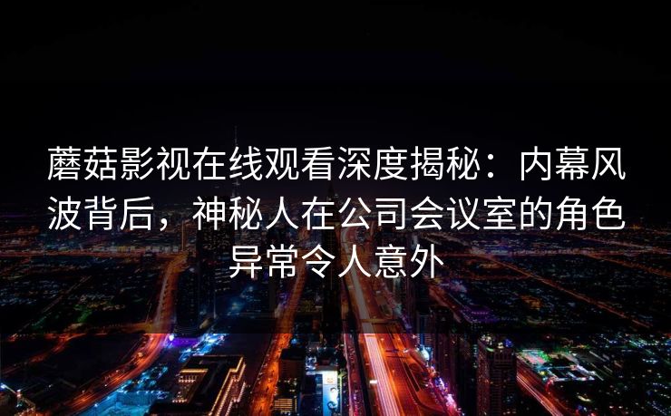 蘑菇影视在线观看深度揭秘：内幕风波背后，神秘人在公司会议室的角色异常令人意外