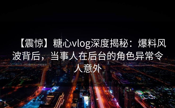 【震惊】糖心vlog深度揭秘：爆料风波背后，当事人在后台的角色异常令人意外