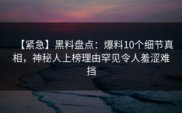【紧急】黑料盘点：爆料10个细节真相，神秘人上榜理由罕见令人羞涩难挡