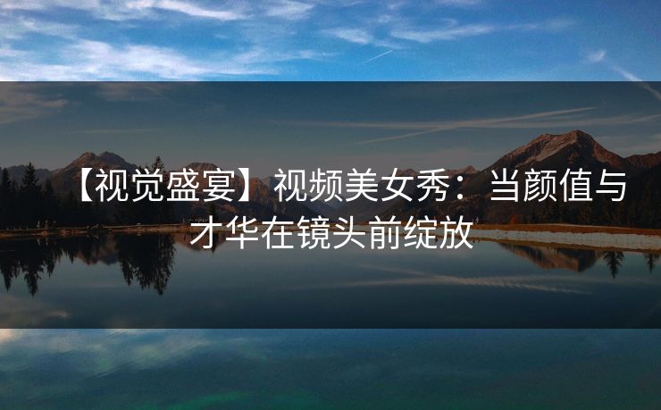 【视觉盛宴】视频美女秀：当颜值与才华在镜头前绽放