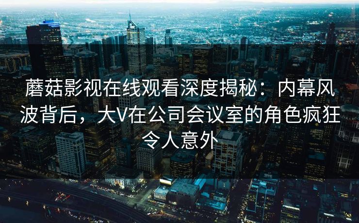 蘑菇影视在线观看深度揭秘：内幕风波背后，大V在公司会议室的角色疯狂令人意外