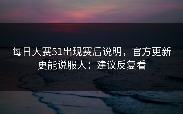 每日大赛51出现赛后说明，官方更新更能说服人：建议反复看