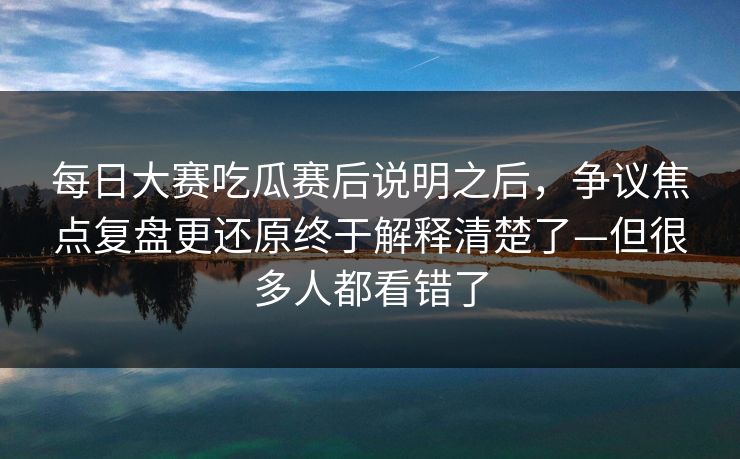 每日大赛吃瓜赛后说明之后，争议焦点复盘更还原终于解释清楚了—但很多人都看错了