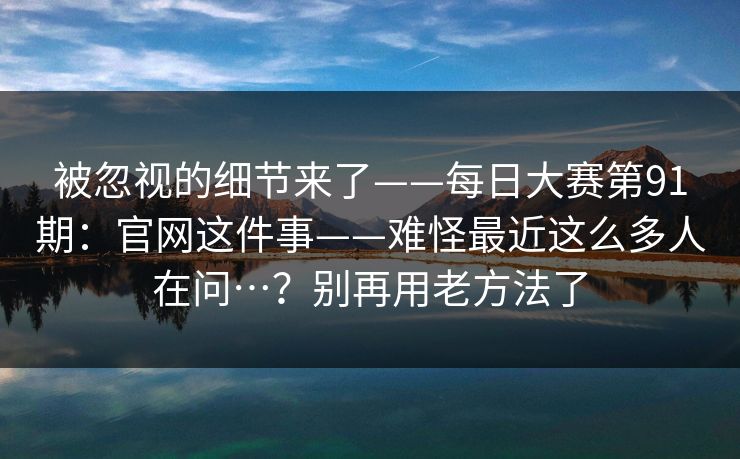 被忽视的细节来了——每日大赛第91期：官网这件事——难怪最近这么多人在问…？别再用老方法了