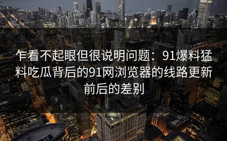 乍看不起眼但很说明问题：91爆料猛料吃瓜背后的91网浏览器的线路更新前后的差别