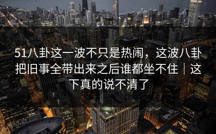 51八卦这一波不只是热闹，这波八卦把旧事全带出来之后谁都坐不住｜这下真的说不清了