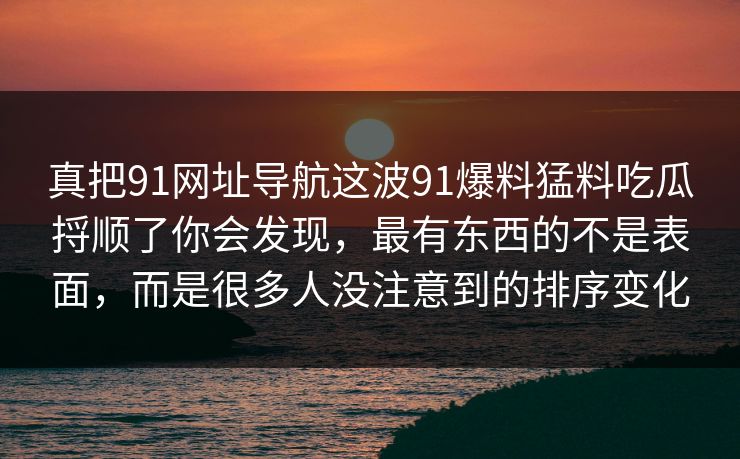 真把91网址导航这波91爆料猛料吃瓜捋顺了你会发现，最有东西的不是表面，而是很多人没注意到的排序变化